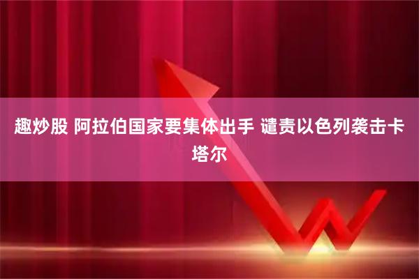 趣炒股 阿拉伯国家要集体出手 谴责以色列袭击卡塔尔