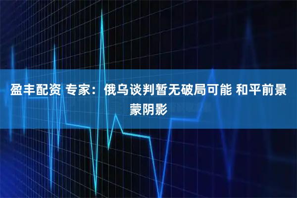 盈丰配资 专家：俄乌谈判暂无破局可能 和平前景蒙阴影