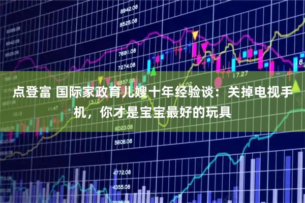 点登富 国际家政育儿嫂十年经验谈：关掉电视手机，你才是宝宝最好的玩具