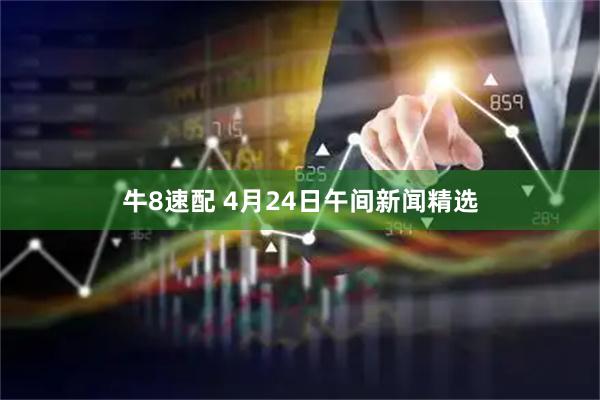 牛8速配 4月24日午间新闻精选