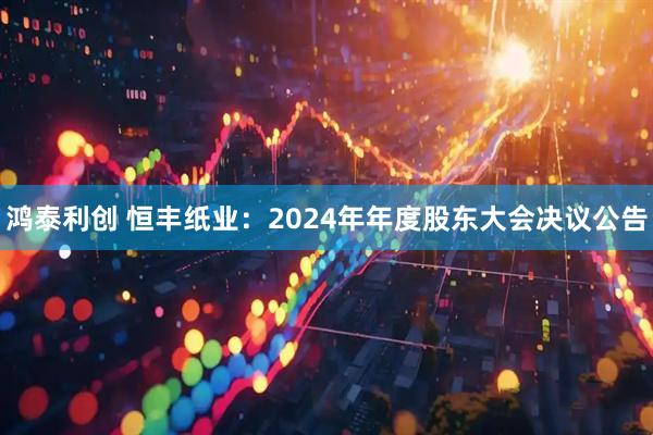 鸿泰利创 恒丰纸业：2024年年度股东大会决议公告