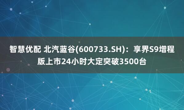 智慧优配 北汽蓝谷(600733.SH)：享界S9增程版上市24小时大定突破3500台