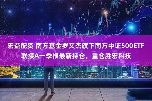 宏益配资 南方基金罗文杰旗下南方中证500ETF联接A一季报最新持仓，重仓胜宏科技