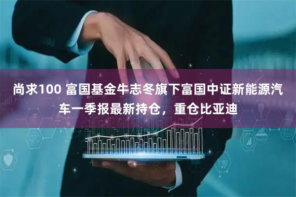 尚求100 富国基金牛志冬旗下富国中证新能源汽车一季报最新持仓，重仓比亚迪
