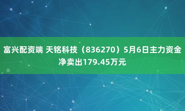 富兴配资端 天铭科技（836270）5月6日主力资金净卖出179.45万元