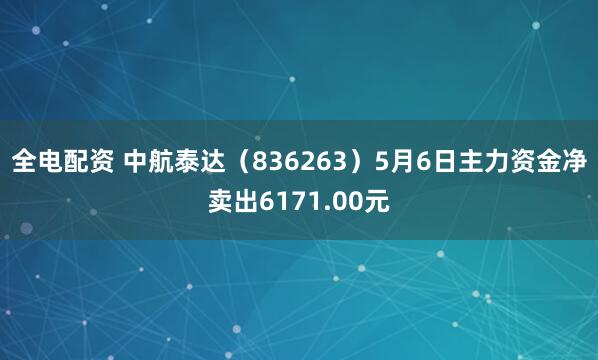 全电配资 中航泰达（836263）5月6日主力资金净卖出6171.00元
