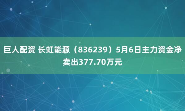巨人配资 长虹能源（836239）5月6日主力资金净卖出377.70万元
