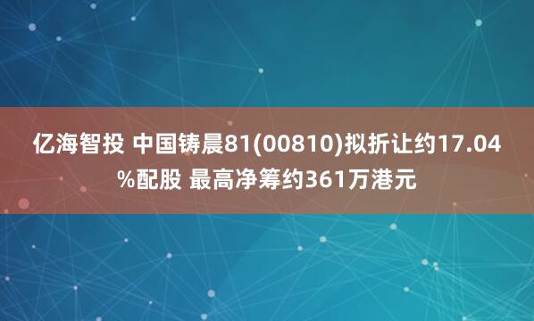 亿海智投 中国铸晨81(00810)拟折让约17.04%配股 最高净筹约361万港元