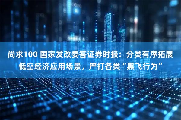 尚求100 国家发改委答证券时报：分类有序拓展低空经济应用场景，严打各类“黑飞行为”