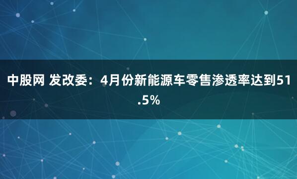 中股网 发改委：4月份新能源车零售渗透率达到51.5%