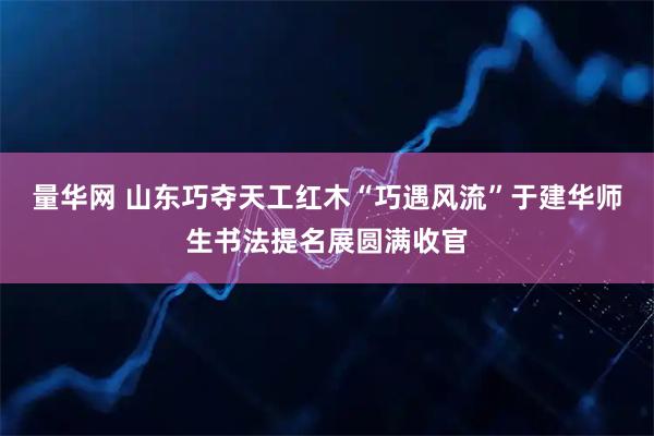 量华网 山东巧夺天工红木“巧遇风流”于建华师生书法提名展圆满收官