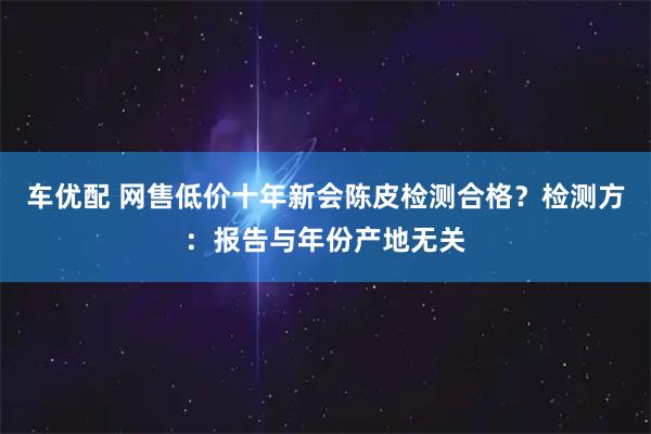 车优配 网售低价十年新会陈皮检测合格？检测方：报告与年份产地无关