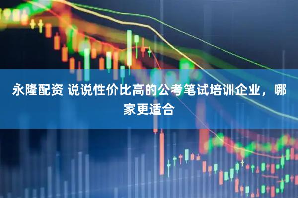 永隆配资 说说性价比高的公考笔试培训企业，哪家更适合