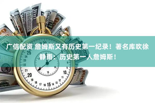 广信配资 詹姆斯又有历史第一纪录！著名库吹徐静雨：历史第一人詹姆斯！