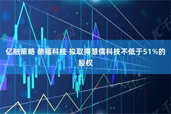 亿融策略 德福科技 拟取得慧儒科技不低于51%的股权