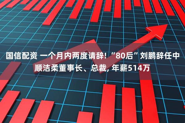 国信配资 一个月内两度请辞! “80后”刘鹏辞任中顺洁柔董事长、总裁, 年薪514万