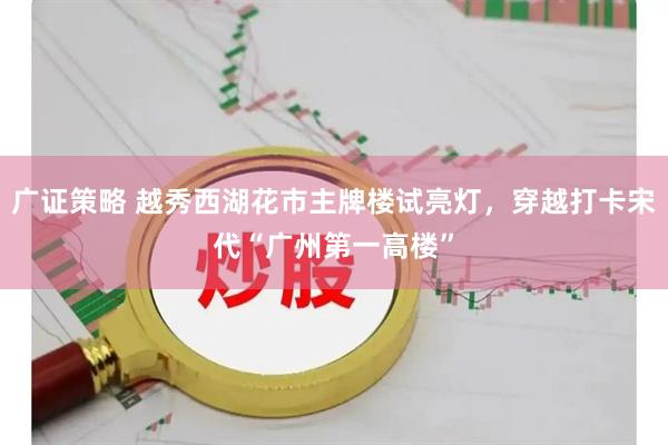 广证策略 越秀西湖花市主牌楼试亮灯，穿越打卡宋代“广州第一高楼”