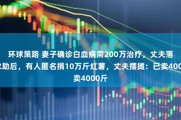 环球策路 妻子确诊白血病需200万治疗，丈夫落泪求助后，有人匿名捐10万斤红薯，丈夫摆摊：已卖4000斤