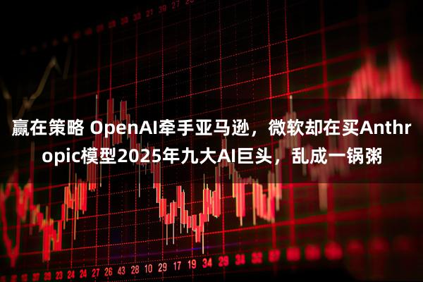 赢在策略 OpenAI牵手亚马逊，微软却在买Anthropic模型2025年九大AI巨头，乱成一锅粥