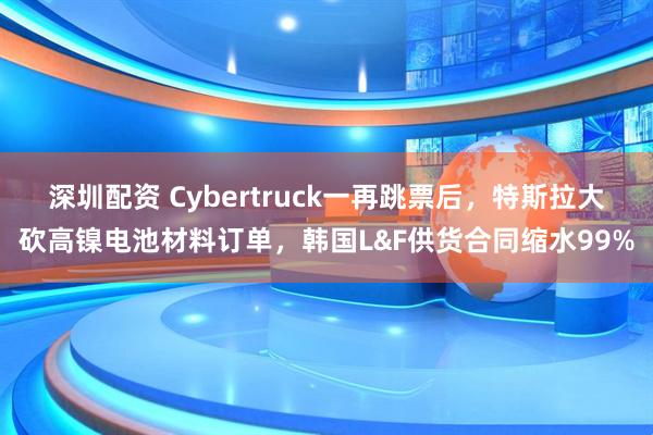 深圳配资 Cybertruck一再跳票后，特斯拉大砍高镍电池材料订单，韩国L&F供货合同缩水99%