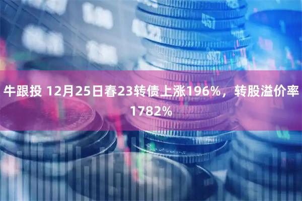 牛跟投 12月25日春23转债上涨196%，转股溢价率1782%