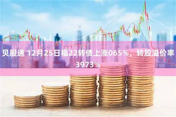 贝股通 12月25日福22转债上涨065%，转股溢价率3973%