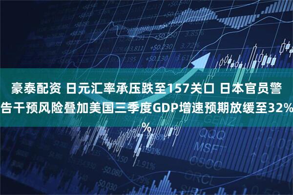 豪泰配资 日元汇率承压跌至157关口 日本官员警告干预风险叠加美国三季度GDP增速预期放缓至32%