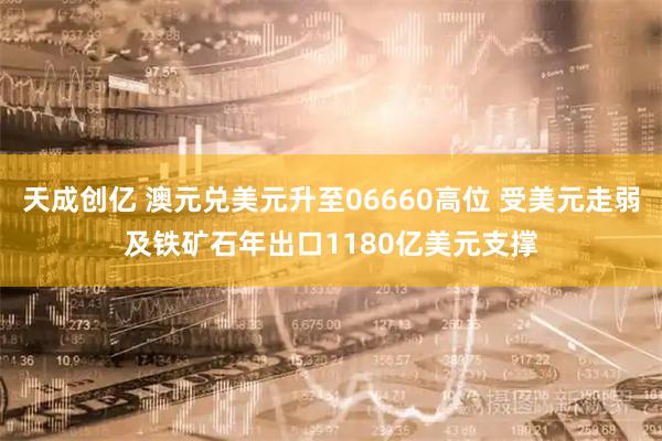 天成创亿 澳元兑美元升至06660高位 受美元走弱及铁矿石年出口1180亿美元支撑