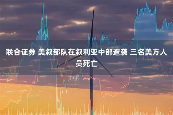 联合证券 美叙部队在叙利亚中部遭袭 三名美方人员死亡