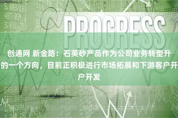 创通网 新金路：石英砂产品作为公司业务转型升级的一个方向，目前正积极进行市场拓展和下游客户开发