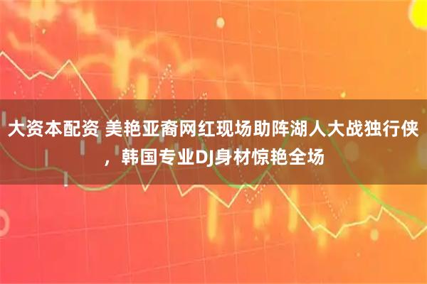 大资本配资 美艳亚裔网红现场助阵湖人大战独行侠，韩国专业DJ身材惊艳全场