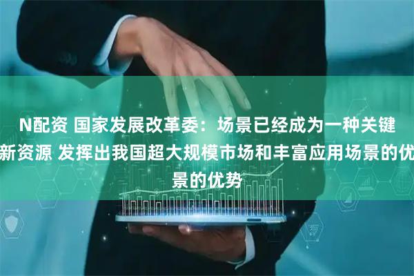 N配资 国家发展改革委：场景已经成为一种关键创新资源 发挥出我国超大规模市场和丰富应用场景的优势