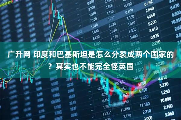 广升网 印度和巴基斯坦是怎么分裂成两个国家的？其实也不能完全怪英国