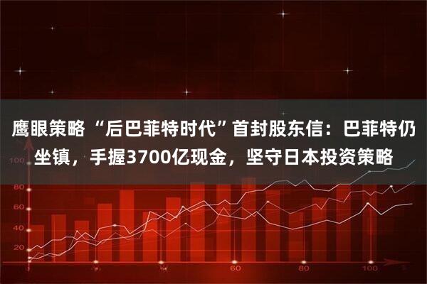 鹰眼策略 “后巴菲特时代”首封股东信：巴菲特仍坐镇，手握3700亿现金，坚守日本投资策略