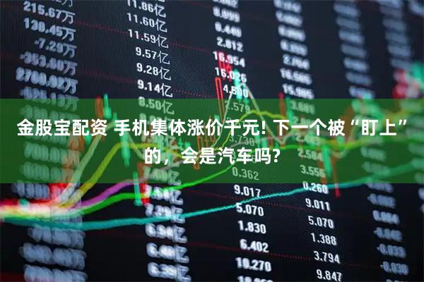 金股宝配资 手机集体涨价千元! 下一个被“盯上”的，会是汽车吗?