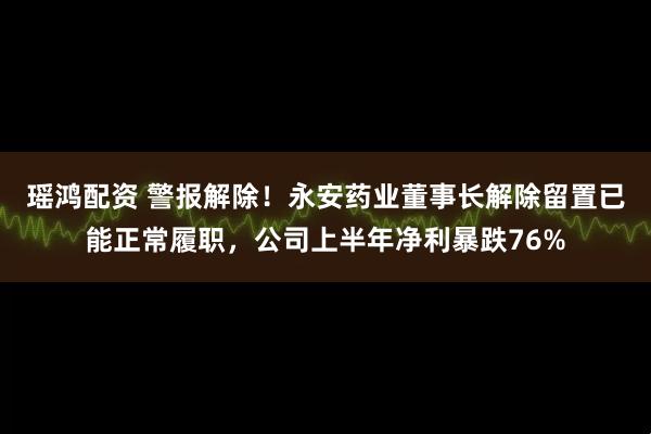 瑶鸿配资 警报解除！永安药业董事长解除留置已能正常履职，公司上半年净利暴跌76%