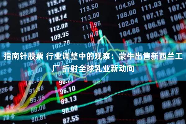 指南针股票 行业调整中的观察：蒙牛出售新西兰工厂 折射全球乳业新动向