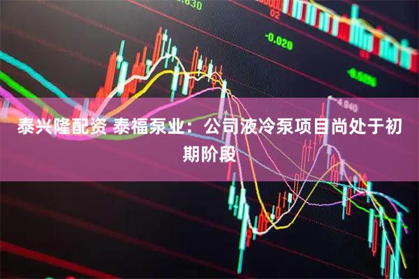 泰兴隆配资 泰福泵业：公司液冷泵项目尚处于初期阶段