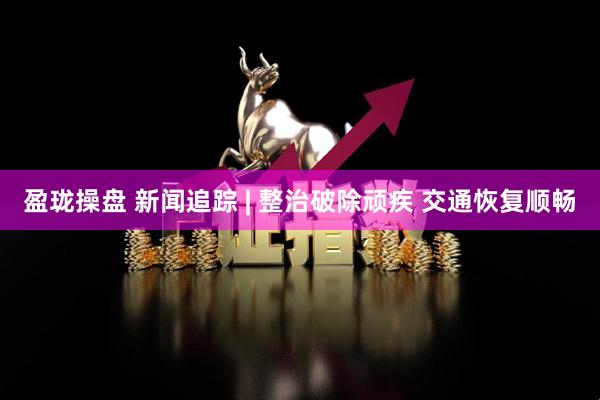盈珑操盘 新闻追踪 | 整治破除顽疾 交通恢复顺畅