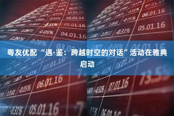 粤友优配 “遇·鉴：跨越时空的对话”活动在雅典启动