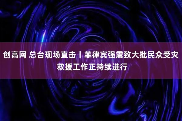 创高网 总台现场直击丨菲律宾强震致大批民众受灾 救援工作正持续进行